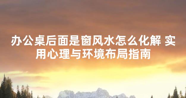 办公桌后面是窗风水怎么化解 实用心理与环境布局指南